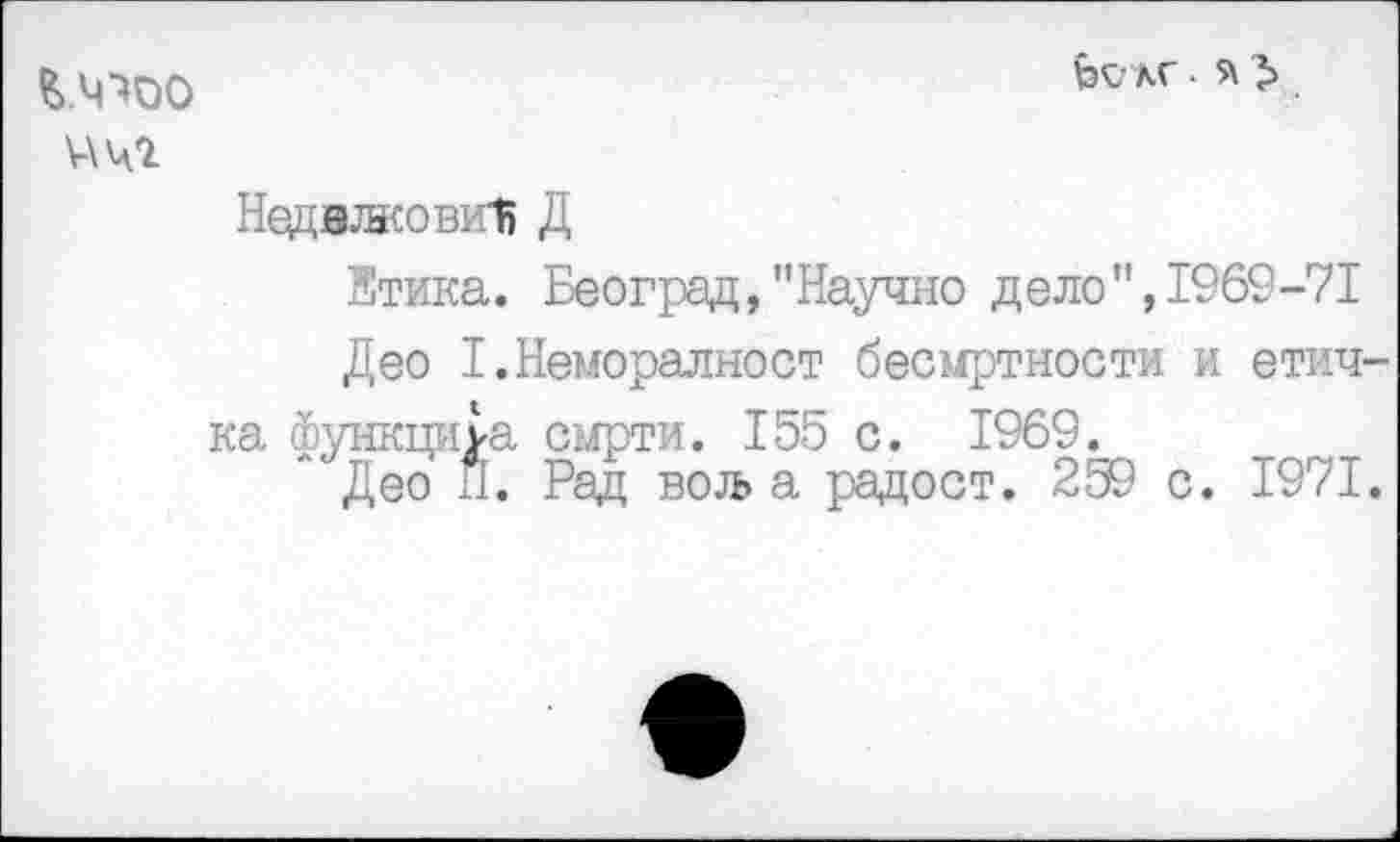 ﻿£>.ЧХ)О
V\42
fevxr-
Недвжовии Д
Етика. Београд, "Научно дело",1969-71
Део Т.Неморалност бесмртности и етич-ка функциуа сырти. 155 с. 1969.
Део П. Рад вол> а радост. 259 с. 1971.